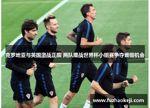 克罗地亚与英国激战正酣 两队鏖战世界杯小组赛争夺晋级机会