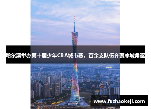 哈尔滨举办第十届少年CBA城市赛，百余支队伍齐聚冰城角逐