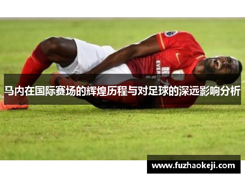 马内在国际赛场的辉煌历程与对足球的深远影响分析
