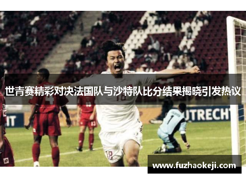 世青赛精彩对决法国队与沙特队比分结果揭晓引发热议