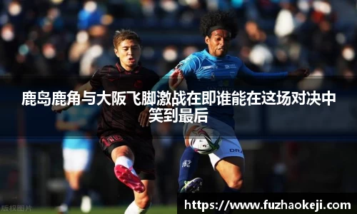 鹿岛鹿角与大阪飞脚激战在即谁能在这场对决中笑到最后
